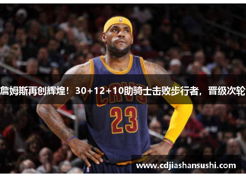 詹姆斯再创辉煌！30+12+10助骑士击败步行者，晋级次轮